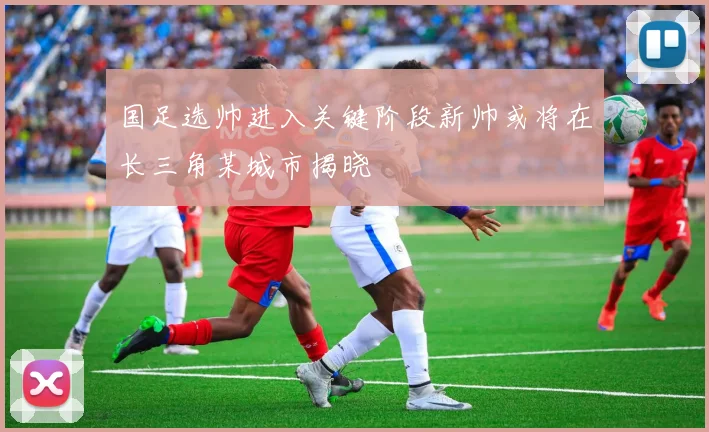 国足选帅进入关键阶段新帅或将在长三角某城市揭晓
