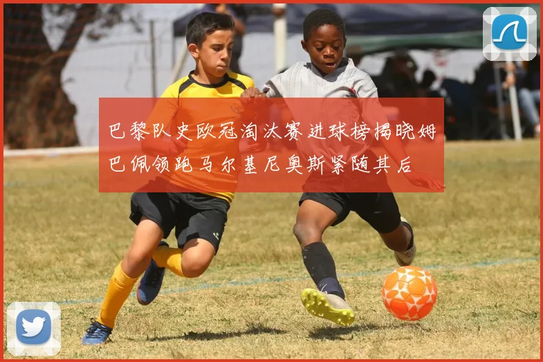 巴黎队史欧冠淘汰赛进球榜揭晓姆巴佩领跑马尔基尼奥斯紧随其后