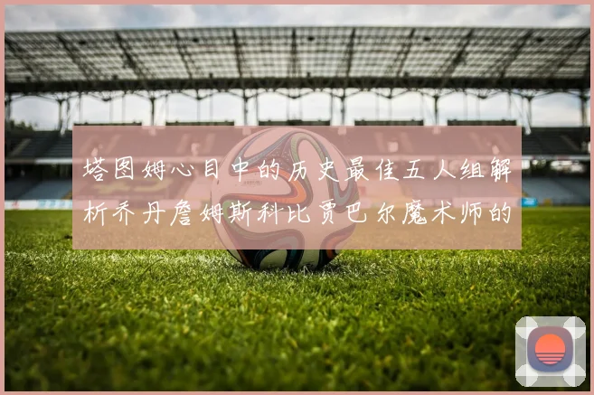 塔图姆心目中的历史最佳五人组解析乔丹詹姆斯科比贾巴尔魔术师的传奇魅力
