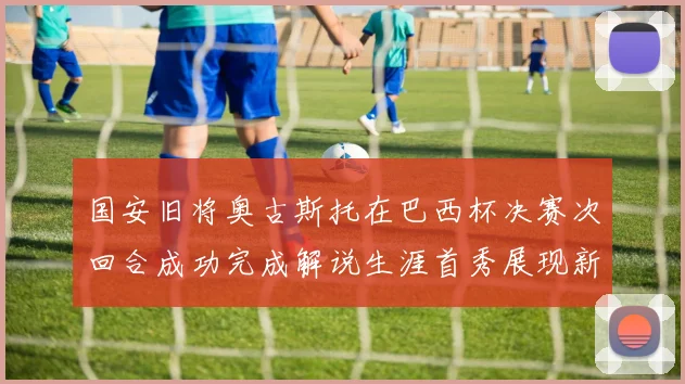 国安旧将奥古斯托在巴西杯决赛次回合成功完成解说生涯首秀展现新风采