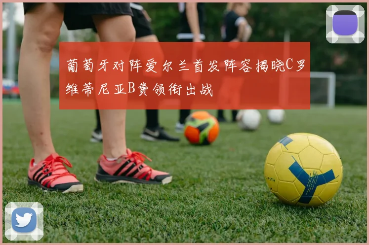 葡萄牙对阵爱尔兰首发阵容揭晓C罗维蒂尼亚B费领衔出战