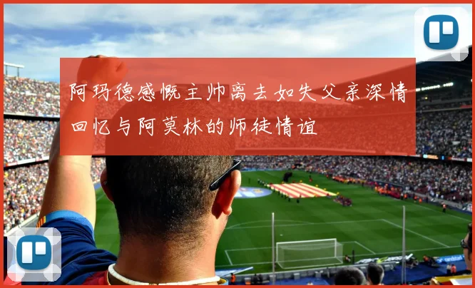 阿玛德感慨主帅离去如失父亲深情回忆与阿莫林的师徒情谊