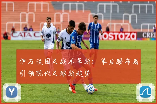 伊万谈国足战术革新：单后腰布局引领现代足球新趋势