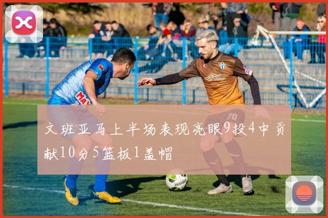 文班亚马上半场表现亮眼9投4中贡献10分5篮板1盖帽