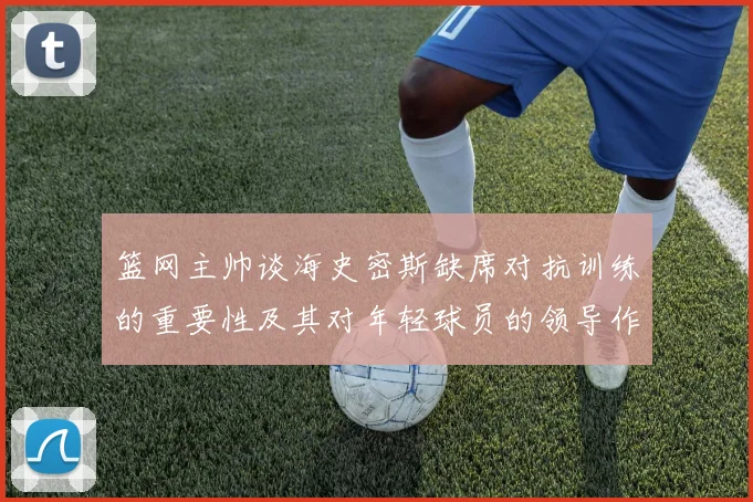 篮网主帅谈海史密斯缺席对抗训练的重要性及其对年轻球员的领导作用