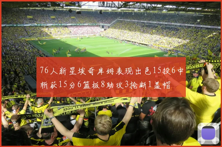 76人新星埃奇库姆表现出色15投6中斩获15分6篮板8助攻3抢断1盖帽