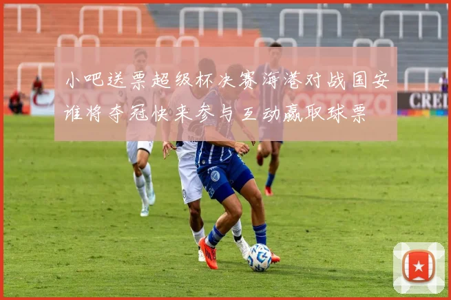 小吧送票超级杯决赛海港对战国安谁将夺冠快来参与互动赢取球票