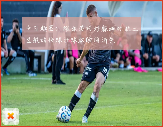 今日趣图：维尔茨巧妙躲避对抗土豆般的传球让球权瞬间消失