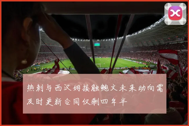 热刺与西汉姆接触鲍文未来动向需及时更新合同仅剩四年半