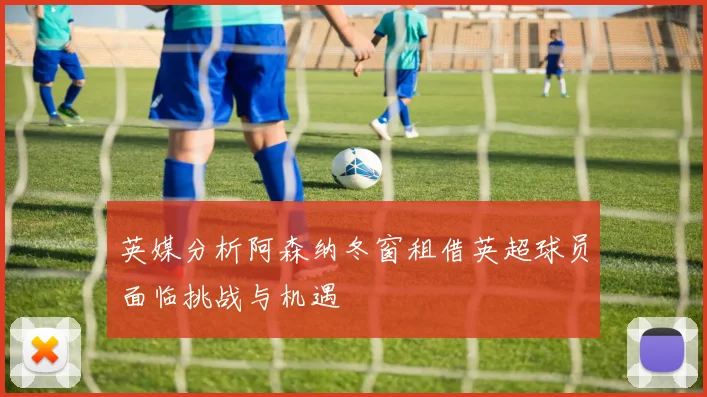 英媒分析阿森纳冬窗租借英超球员面临挑战与机遇