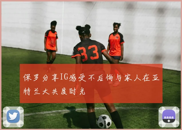 保罗分享IG感受不后悔与家人在亚特兰大共度时光