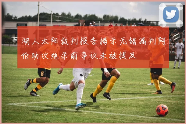 湖人太阳裁判报告揭示无错漏判阿伦助攻绝杀前争议未被提及
