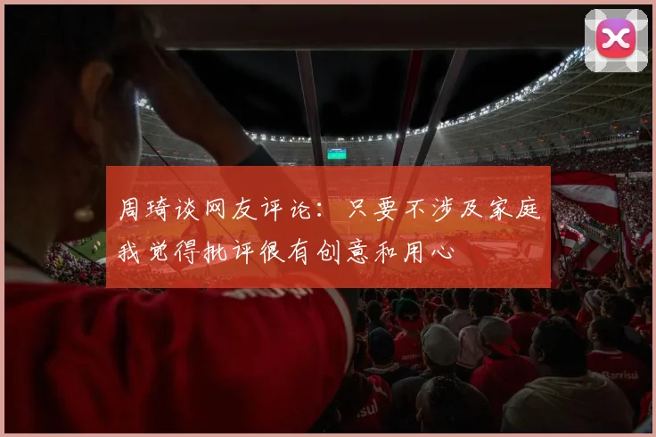 周琦谈网友评论：只要不涉及家庭我觉得批评很有创意和用心