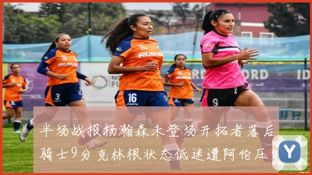 半场战报杨瀚森未登场开拓者落后骑士9分克林根状态低迷遭阿伦压制