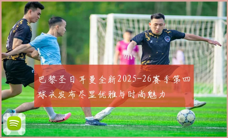 巴黎圣日耳曼全新2025-26赛季第四球衣发布尽显优雅与时尚魅力