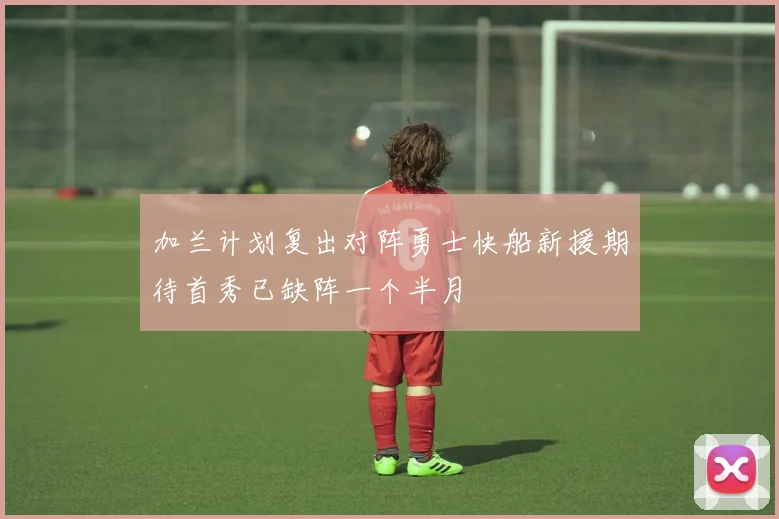 加兰计划复出对阵勇士快船新援期待首秀已缺阵一个半月