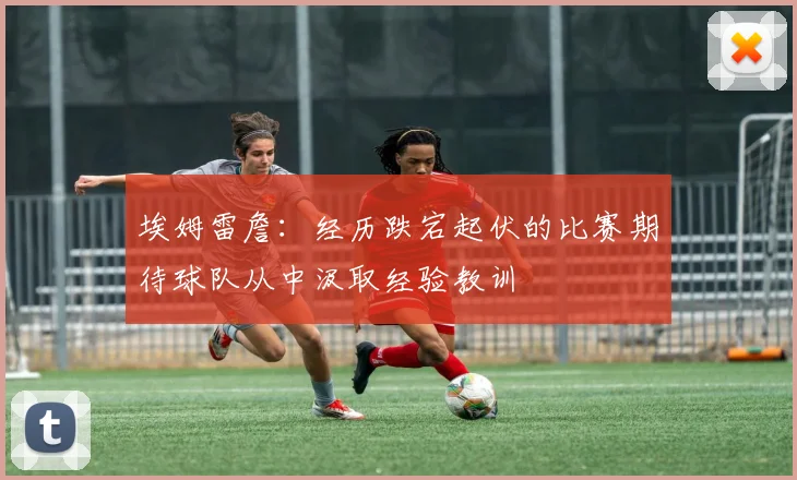 埃姆雷詹：经历跌宕起伏的比赛期待球队从中汲取经验教训