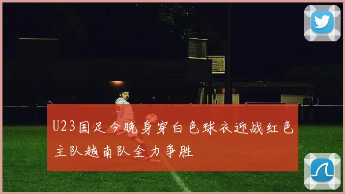 U23国足今晚身穿白色球衣迎战红色主队越南队全力争胜
