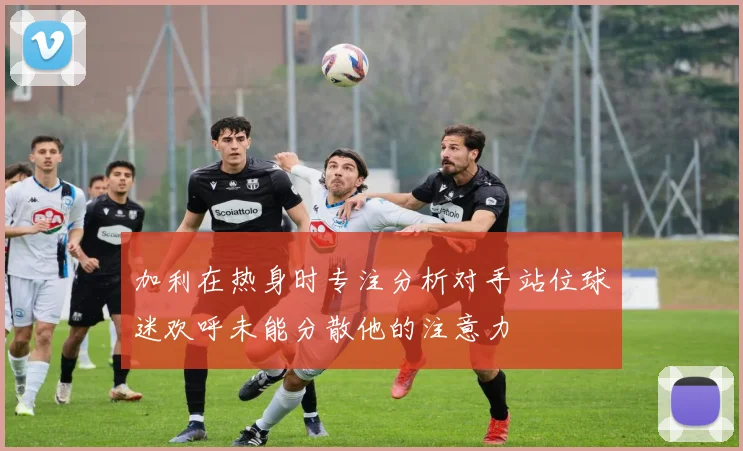 加利在热身时专注分析对手站位球迷欢呼未能分散他的注意力