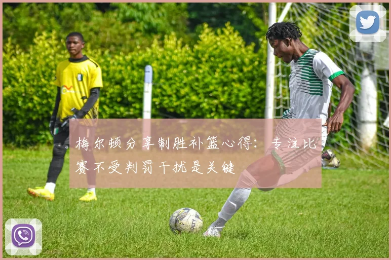 梅尔顿分享制胜补篮心得：专注比赛不受判罚干扰是关键