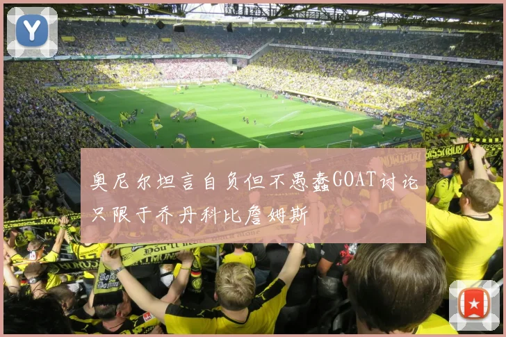 奥尼尔坦言自负但不愚蠢GOAT讨论只限于乔丹科比詹姆斯