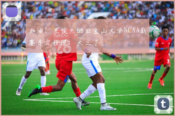 加油！王俊杰晒旧金山大学NCAA新赛季定妆照：大三了
