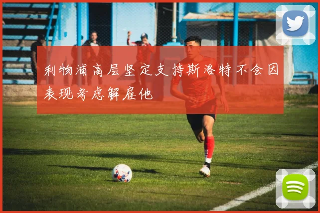 利物浦高层坚定支持斯洛特不会因表现考虑解雇他