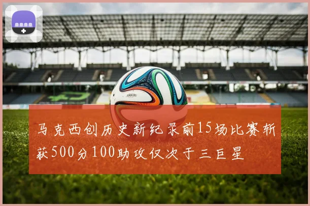 马克西创历史新纪录前15场比赛斩获500分100助攻仅次于三巨星