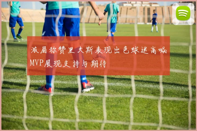 浓眉称赞里夫斯表现出色球迷高喊MVP展现支持与期待