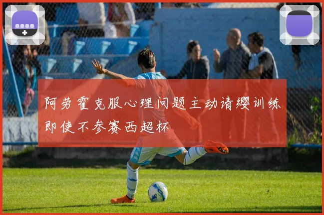 阿劳霍克服心理问题主动请缨训练即使不参赛西超杯