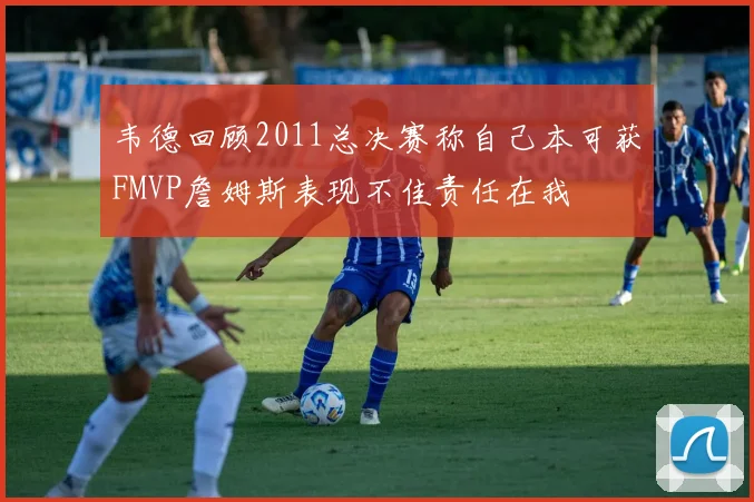 韦德回顾2011总决赛称自己本可获FMVP詹姆斯表现不佳责任在我