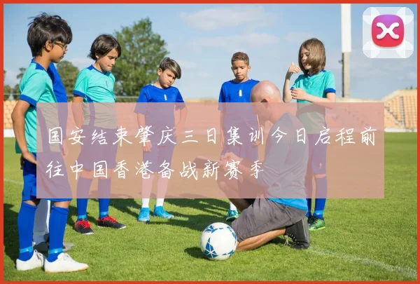 国安结束肇庆三日集训今日启程前往中国香港备战新赛季