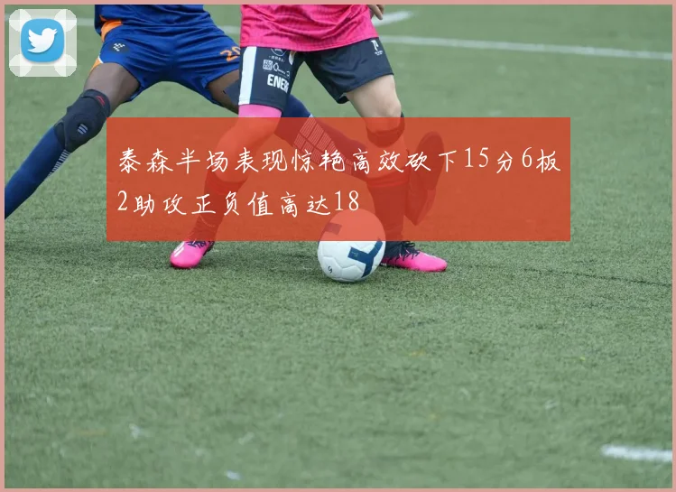 泰森半场表现惊艳高效砍下15分6板2助攻正负值高达18
