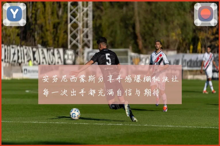 安芬尼西蒙斯分享手感爆棚秘诀让每一次出手都充满自信与期待
