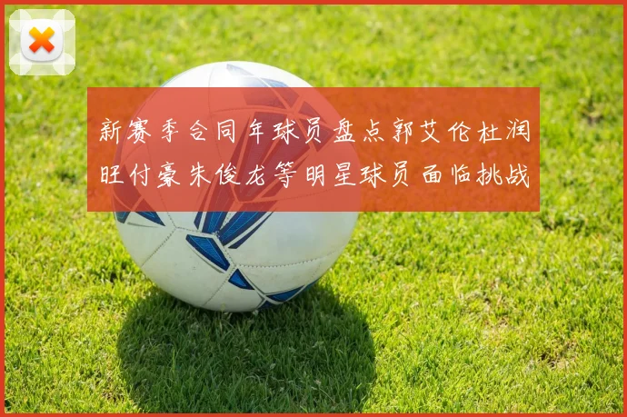 新赛季合同年球员盘点郭艾伦杜润旺付豪朱俊龙等明星球员面临挑战
